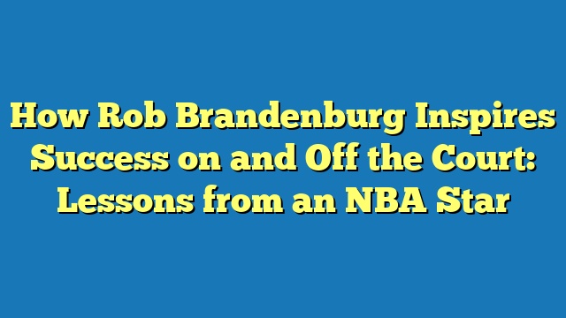 How Rob Brandenburg Inspires Success on and Off the Court: Lessons from an NBA Star