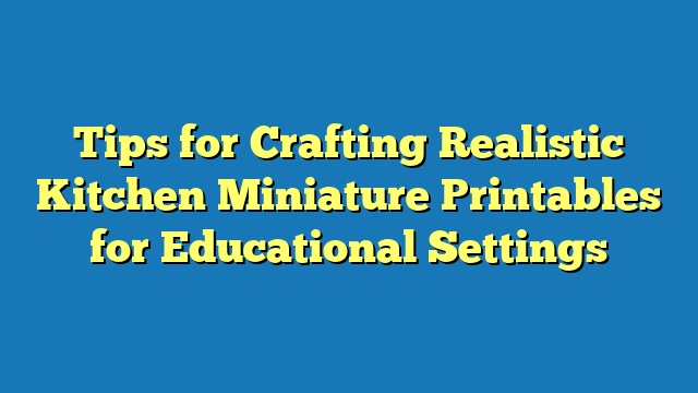 Tips for Crafting Realistic Kitchen Miniature Printables for Educational Settings
